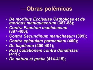 — Obras polémicas De moribus Ecclesiae Catholicae et de moribus maniquaeorum  (387-88); Contra Faustum manichaeum  (397-400); Contra Secundinum manichaeum  (399); Contra epistulam parmeniani  (400); De baptismo  (400-401); Post collationem contra donatistas  (411); De natura et gratia  (414-415); 