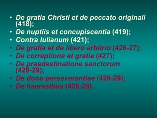 De gratia Christi et de peccato originali  (418); De nuptiis et concupiscentia  (419); Contra Iulianum  (421); De gratia et de libero arbitrio  (426-27); De correptione et gratia  (427); De praedestinatione sanctorum  (428-29); De dono perseverantiae  (428-29); De haeresibus  (428-29). 