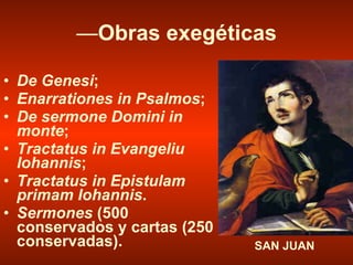 — Obras exegéticas De Genesi ; Enarrationes in Psalmos ; De sermone Domini in monte ; Tractatus in Evangeliu Iohannis ; Tractatus in Epistulam primam Iohannis . Sermones  (500 conservados y cartas (250 conservadas). SAN JUAN 