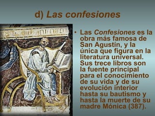 d)  Las confesiones Las  Confesiones  es la obra más famosa de San Agustín, y la única que figura en la literatura universal. Sus trece libros son la fuente principal para el conocimiento de su vida y de su evolución interior hasta su bautismo y hasta la muerte de su madre Mónica (387). 