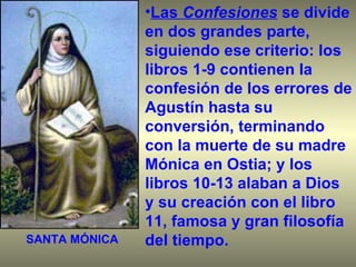 Las  Confesiones   se divide en dos grandes parte, siguiendo ese criterio: los libros 1-9 contienen la confesión de los errores de Agustín hasta su conversión, terminando con la muerte de su madre Mónica en Ostia; y los libros 10-13 alaban a Dios y su creación con el libro 11, famosa y gran filosofía del tiempo. SANTA MÓNICA 