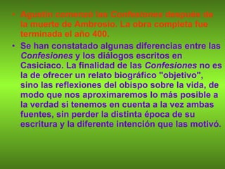 Agustín comenzó las  Confesiones  después de la muerte de Ambrosio. La obra completa fue terminada el año 400. Se han constatado algunas diferencias entre las  Confesiones  y los diálogos escritos en Casiciaco. La finalidad de las  Confesiones  no es la de ofrecer un relato biográfico "objetivo", sino las reflexiones del obispo sobre la vida, de modo que nos aproximaremos lo más posible a la verdad si tenemos en cuenta a la vez ambas fuentes, sin perder la distinta época de su escritura y la diferente intención que las motivó. 