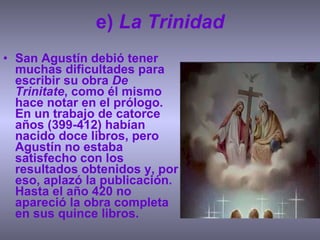 e)  La Trinidad San Agustín debió tener muchas dificultades para escribir su obra  De Trinitate , como él mismo hace notar en el prólogo. En un trabajo de catorce años (399-412) habían nacido doce libros, pero Agustín no estaba satisfecho con los resultados obtenidos y, por eso, aplazó la publicación. Hasta el año 420 no apareció la obra completa en sus quince libros. 
