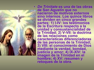 De Trinitate  es una de las obras de San Agustín que no nacieron de motivos externos sino internos. Los quince libros se dividen en cinco grandes partes: 1) I-IV: los testimonios de la Escritura respecto a la unidad y consustancialidad de la Trinidad; 2) V-VII: la doctrina de las relaciones como características diferenciadoras de las personas de la Trinidad; 3) VIII: el conocimiento de Dios mediante la verdad, bondad, justicia y amor; 4) IX-XIV: la imagen de la Trinidad en el hombre; 4) XV: resumen y retoques de la obra. 