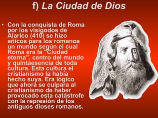 f)  La Ciudad de Dios Con la conquista de Roma por los visigodos de Alarico (410) se hizo añicos para los romanos un mundo según el cual Roma era la "Ciudad eterna", centro del mundo y quintaesencia de toda cultura. Esta cultura el cristianismo la había hecho suya. Era lógico que ahora se culpara al cristianismo de haber provocado esta catástrofe con la represión de los antiguos dioses romanos. 