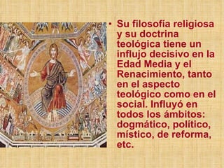 Su filosofía religiosa y su doctrina teológica tiene un influjo decisivo en la Edad Media y el Renacimiento, tanto en el aspecto teológico como en el social. Influyó en todos los ámbitos: dogmático, político, místico, de reforma, etc. 