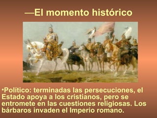 — El momento histórico Político: terminadas las persecuciones, el Estado apoya a los cristianos, pero se entromete en las cuestiones religiosas. Los bárbaros invaden el Imperio romano. 