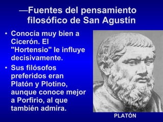 — Fuentes del pensamiento  filosófico de San Agustín Conocía muy bien a Cicerón. El "Hortensio" le influye decisivamente. Sus filósofos preferidos eran Platón y Plotino, aunque conoce mejor a Porfirio, al que también admira. PLATÓN 