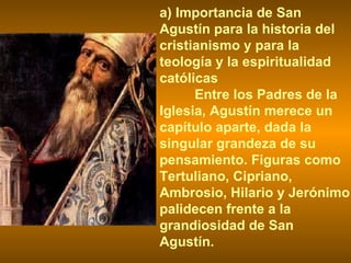 a) Importancia de San Agustín para la historia del cristianismo y para la teología y la espiritualidad católicas Entre los Padres de la Iglesia, Agustín merece un capítulo aparte, dada la singular grandeza de su pensamiento. Figuras como Tertuliano, Cipriano, Ambrosio, Hilario y Jerónimo palidecen frente a la grandiosidad de San Agustín. 