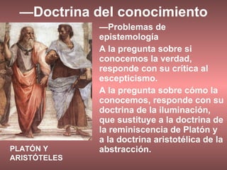 — Doctrina del conocimiento — Problemas de epistemología A la pregunta sobre si conocemos la verdad, responde con su crítica al escepticismo. A la pregunta sobre cómo la conocemos, responde con su doctrina de la iluminación, que sustituye a la doctrina de la reminiscencia de Platón y a la doctrina aristotélica de la abstracción. PLATÓN Y ARISTÓTELES 
