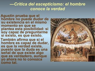 — Critica del escepticismo: el hombre conoce la verdad Agustín prueba que el hombre no puede dudar de su existencia en el mismo momento en que se plantea esta posibilidad: si soy capaz de preguntarme si existo, es que existo. También afirma que si el hombre es capaz de dudar, es que la verdad existe, puesto que la duda es una señal de que existe algo que es verdadero, aunque yo ahora no lo conozca como tal. 