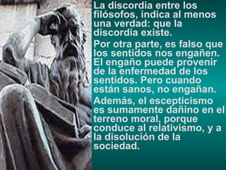 La discordia entre los filósofos, indica al menos una verdad: que la discordia existe. Por otra parte, es falso que los sentidos nos engañen. El engaño puede provenir de la enfermedad de los sentidos. Pero cuando están sanos, no engañan. Además, el escepticismo es sumamente dañino en el terreno moral, porque conduce al relativismo, y a la disolución de la sociedad. 