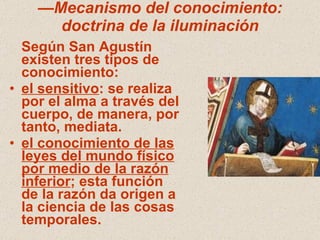 — Mecanismo del conocimiento: doctrina de la iluminación Según San Agustín existen tres tipos de conocimiento: el sensitivo : se realiza por el alma a través del cuerpo, de manera, por tanto, mediata. el conocimiento de las leyes del mundo físico por medio de la razón inferior ; esta función de la razón da origen a la ciencia de las cosas temporales. 