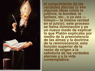 el conocimiento de las verdades eternas  (y sea algunas ideas como la justicia, la bondad, la belleza, etc., o ya sea —Gilson— la misma verdad en el juicio); este proceso se llama  iluminación  y es un nuevo modo de explicar lo que Platón explicaba por medio de la preexistencia de las almas y la doctrina de la  reminiscencia ; esta función superior de la razón da origen a la sabiduría de las verdades eternas y a la vida contemplativa. 