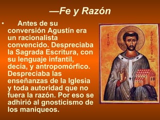 — Fe y Razón Antes de su conversión Agustín era un racionalista convencido. Despreciaba la Sagrada Escritura, con su lenguaje infantil, decía, y antropomórfico. Despreciaba las enseñanzas de la Iglesia y toda autoridad que no fuera la razón. Por eso se adhirió al gnosticismo de los maniqueos. 