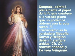 Después, admitió plenamente el papel de la fe que conduce a la verdad plena que no podemos obtener con la sola razón. El cristianismo es la verdadera filosofía. Razón y Religión deben ir siempre unidas. Cfr.  De utilitate cedendi  y  De vera Religione . 