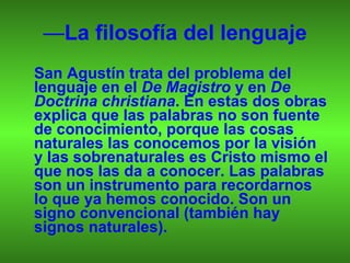— La filosofía del lenguaje San Agustín trata del problema del lenguaje en el  De Magistro  y en  De Doctrina christiana . En estas dos obras explica que las palabras no son fuente de conocimiento, porque las cosas naturales las conocemos por la visión y las sobrenaturales es Cristo mismo el que nos las da a conocer. Las palabras son un instrumento para recordarnos lo que ya hemos conocido. Son un signo convencional (también hay signos naturales). 