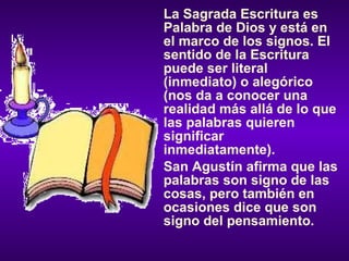 La Sagrada Escritura es Palabra de Dios y está en el marco de los signos. El sentido de la Escritura puede ser literal (inmediato) o alegórico (nos da a conocer una realidad más allá de lo que las palabras quieren significar inmediatamente). San Agustín afirma que las palabras son signo de las cosas, pero también en ocasiones dice que son signo del pensamiento. 