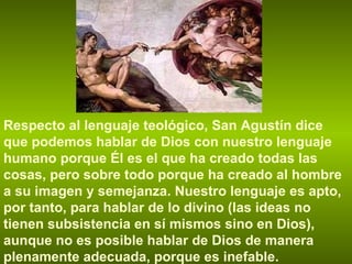Respecto al lenguaje teológico, San Agustín dice que podemos hablar de Dios con nuestro lenguaje humano porque Él es el que ha creado todas las cosas, pero sobre todo porque ha creado al hombre a su imagen y semejanza. Nuestro lenguaje es apto, por tanto, para hablar de lo divino (las ideas no tienen subsistencia en sí mismos sino en Dios), aunque no es posible hablar de Dios de manera plenamente adecuada, porque es inefable. 