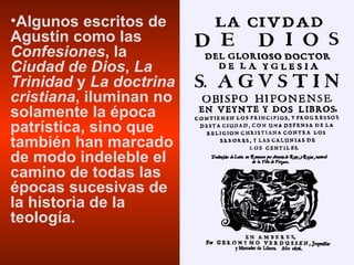 Algunos escritos de Agustín como las  Confesiones , la  Ciudad de Dios ,  La Trinidad  y  La doctrina cristiana , iluminan no solamente la época patrística, sino que también han marcado de modo indeleble el camino de todas las épocas sucesivas de la historia de la teología.  