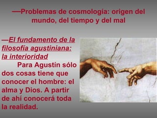 — Problemas de cosmología: origen del mundo, del tiempo y del mal — El fundamento de la filosofía agustiniana: la interioridad Para Agustín sólo dos cosas tiene que conocer el hombre: el alma y Dios. A partir de ahí conocerá toda la realidad. 