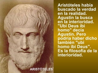 Aristóteles había buscado la verdad en la realidad. Agustín la busca en la interioridad. "Ubi Deus ibi homo" decía Agustín. Pero podría haber dicho también "ubi homo ibi Deus". Es la filosofía de la interioridad. ARISTÓTELES 