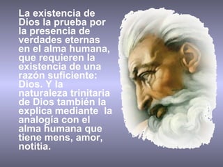 La existencia de Dios la prueba por la presencia de verdades eternas en el alma humana, que requieren la existencia de una razón suficiente: Dios. Y la naturaleza trinitaria de Dios también la explica medi ante  la analogía con el alma humana que tiene mens, amor, notitia. 