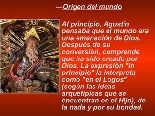 — Origen del mundo Al principio, Agustín pensaba que el mundo era una emanación de Dios. Después de su conversión, comprende que ha sido creado por Dios. La expresión "in principio" la interpreta como "en el Logos" (según las ideas arquetípicas que se encuentran en el Hijo), de la nada y por su bondad. 