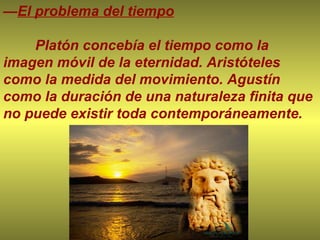 — El problema del tiempo Platón concebía el tiempo como la imagen móvil de la eternidad. Aristóteles como la medida del movimiento. Agustín como la duración de una naturaleza finita que no puede existir toda contemporáneamente. 