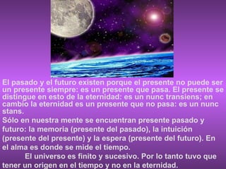El pasado y el futuro existen porque el presente no puede ser un presente siempre: es un presente que pasa. El presente se distingue en esto de la eternidad: es un nunc transiens; en cambio la eternidad es un presente que no pasa: es un nunc stans. Sólo en nuestra mente se encuentran presente pasado y futuro: la memoria (presente del pasado), la intuición (presente del presente) y la espera (presente del futuro). En el alma es donde se mide el tiempo. El universo es finito y sucesivo. Por lo tanto tuvo que tener un origen en el tiempo y no en la eternidad. 