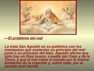 — El problema del mal Lo trata San Agustín en su polémica con los maniqueos que sostenían un principio del mal junto a un principio del bien. Agustín afirma que sólo hay un Dios bueno, creador del Cielo y de la Tierra, y que el mal viene al mundo por la misma limitación de la creación y, sobre todo, por el pecado (mal moral). 