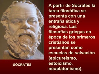 A partir de Sócrates la tarea filosófica se presenta con una entraña ética y religiosa. Las filosofías griegas en época de los primeros cristianos se presentan como escuelas de salvación (epicureísmo, estoicismo, neoplatonismo). SÓCRATES 