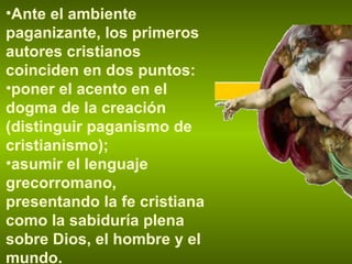 Ante el ambiente paganizante, los primeros autores cristianos coinciden en dos puntos: poner el acento en el dogma de la creación (distinguir paganismo de cristianismo); asumir el lenguaje grecorromano, presentando la fe cristiana como la sabiduría plena sobre Dios, el hombre y el mundo. 