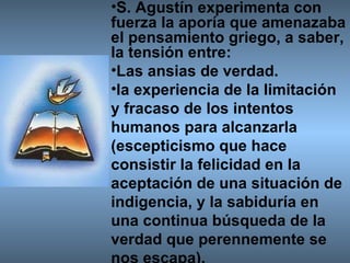 S. Agustín experimenta con fuerza la aporía que amenazaba el pensamiento griego, a saber, la tensión entre: Las ansias de verdad. la experiencia de la limitación y fracaso de los intentos humanos para alcanzarla (escepticismo que hace consistir la felicidad en la aceptación de una situación de indigencia, y la sabiduría en una continua búsqueda de la verdad que perennemente se nos escapa). 