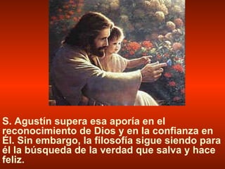 S. Agustín supera esa aporía en el reconocimiento de Dios y en la confianza en Él. Sin embargo, la filosofía sigue siendo para él la búsqueda de la verdad que salva y hace feliz. 