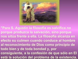"Para S. Agustín la filosofía es salvífica no porque produzca la salvación, sino porque nos sitúa frente a ella. La filosofía alcanza en efecto su culmen cuando conduce al hombre al reconocimiento de Dios como principio de todo bien y de toda bondad y, por consiguiente, a la confesión de que sólo en El está la solución del problema de la existencia. 