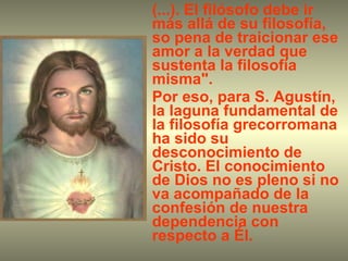 (...). El filósofo debe ir más allá de su filosofía, so pena de traicionar ese amor a la verdad que sustenta la filosofía misma". Por eso, para S. Agustín, la laguna fundamental de la filosofía grecorromana ha sido su desconocimiento de Cristo. El conocimiento de Dios no es pleno si no va acompañado de la confesión de nuestra dependencia con respecto a Él.  