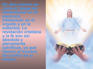 De otra manera se corre el riesgo de desembocar en el equívoco intelectual, en el orgullo y en la soberbia. La revelación cristiana y la fe son así absoluta y plenamente salvíficas, ya que liberan al hombre de confiar en sí mismo.  