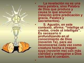 La revelación no es una mera palabra, sino Palabra de Dios que produce y causa lo que anuncia (relación entre predicación y gracia, Palabra y sacramentos). S. Agustín, en este contexto, afirma: "intellige ut credas, crede ut intelligas". Es necesario ir profundizando en el conocimiento de Dios (noverim Te), para así reconocerse cada vez como creatura hecha a imagen suya (noverim me) con más claridad y entregarse a Dios con todo el corazón. 