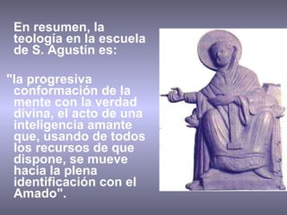 En resumen, la teología en la escuela de S. Agustín es: "la progresiva conformación de la mente con la verdad divina, el acto de una inteligencia amante que, usando de todos los recursos de que dispone, se mueve hacia la plena identificación con el Amado". 