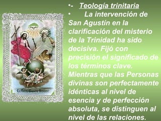 -  Teología trinitaria La intervención de San Agustín en la clarificación del misterio de la Trinidad ha sido decisiva. Fijó con precisión el significado de los términos clave. Mientras que las Personas divinas son perfectamente idénticas al nivel de esencia y de perfección absoluta, se distinguen al nivel de las relaciones.  