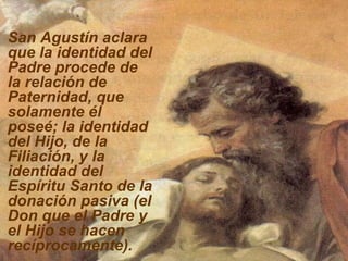 San Agustín aclara que la identidad del Padre procede de la relación de Paternidad, que solamente él poseé; la identidad del Hijo, de la Filiación, y la identidad del Espíritu Santo de la donación pasiva (el Don que el Padre y el Hijo se hacen recíprocamente).   