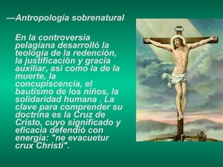 — Antropología sobrenatural En la controversia pelagiana desarrolló la teología de la redención, la justificación y gracia auxiliar, asi como la de la muerte, la concupiscencia, el bautismo de los niños, la solidaridad humana . La clave para comprender su doctrina es la Cruz de Cristo, cuyo significado y eficacia defendió con energía: "ne evacuetur crux Christi".  