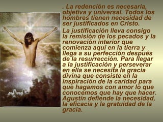 . La redención es necesaria, objetiva y universal. Todos los hombres tienen necesidad de ser justificados en Cristo.   La justificación lleva consigo la remisión de los pecados y la renovación interior que comienza aquí en la tierra y llega a su perfección después de la resurrección. Para llegar a la justificación y perseverar en ella se necesita la gracia divina que consiste en la inspiración de la caridad para que hagamos con amor lo que conocemos que hay que hacer. Agustín defiende la necesidad, la eficacia y la gratuidad de la gracia. 