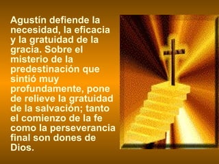 Agustín defiende la necesidad, la eficacia y la gratuidad de la gracia. Sobre el misterio de la predestinación que sintió muy profundamente, pone de relieve la gratuidad de la salvación; tanto el comienzo de la fe como la perseverancia final son dones de Dios. 