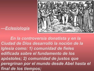 — Eclesiología En la controversia donatista y en la Ciudad de Dios desarrolló la noción de la Iglesia como: 1) comunidad de fieles edificada sobre el fundamento de los apóstoles; 2) comunidad de justos que peregrinan por el mundo desde Abel hasta el final de los tiempos; 