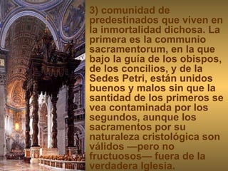 3) comunidad de predestinados que viven en la inmortalidad dichosa. La primera es la communio sacramentorum, en la que bajo la guía de los obispos, de los concilios, y de la Sedes Petri, están unidos buenos y malos sin que la santidad de los primeros se vea contaminada por los segundos, aunque los sacramentos por su naturaleza cristológica son válidos —pero no fructuosos— fuera de la verdadera Iglesia.  