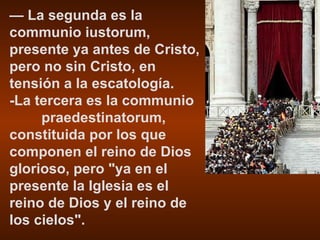 —  La segunda es la communio iustorum, presente ya antes de Cristo, pero no sin Cristo, en tensión a la escatología. -La tercera es la communio  praedestinatorum, constituida por los que componen el reino de Dios glorioso, pero "ya en el presente la Iglesia es el reino de Dios y el reino de los cielos". 