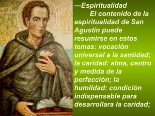 — Espiritualidad El contenido de la espiritualidad de San Agustín puede resumirse en estos temas: vocación universal a la santidad; la caridad: alma, centro y medida de la perfección; la humildad: condición indispensable para desarrollara la caridad;  