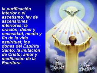 la purificación interior o el ascetismo: ley de ascensiones interiores; la oración; deber y necesidad, medio y fin de la vida espiritual; los dones del Espíritu Santo; la imitación de Cristo; amor y meditación de la Escritura. 
